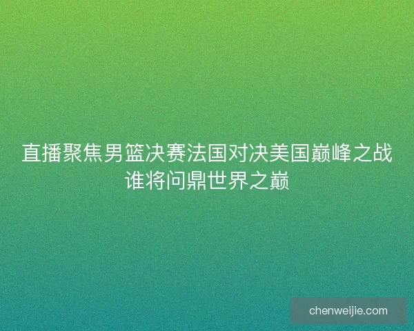 直播聚焦男篮决赛法国对决美国巅峰之战谁将问鼎世界之巅