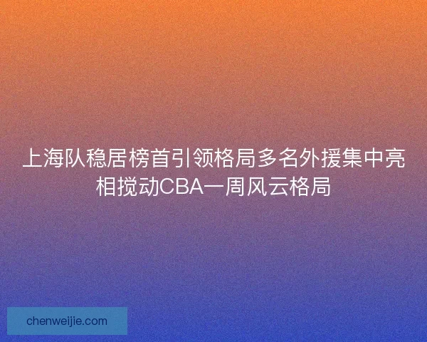 上海队稳居榜首引领格局多名外援集中亮相搅动CBA一周风云格局