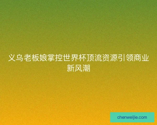 义乌老板娘掌控世界杯顶流资源引领商业新风潮