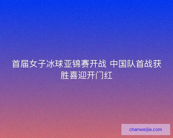 首届女子冰球亚锦赛开战 中国队首战获胜喜迎开门红